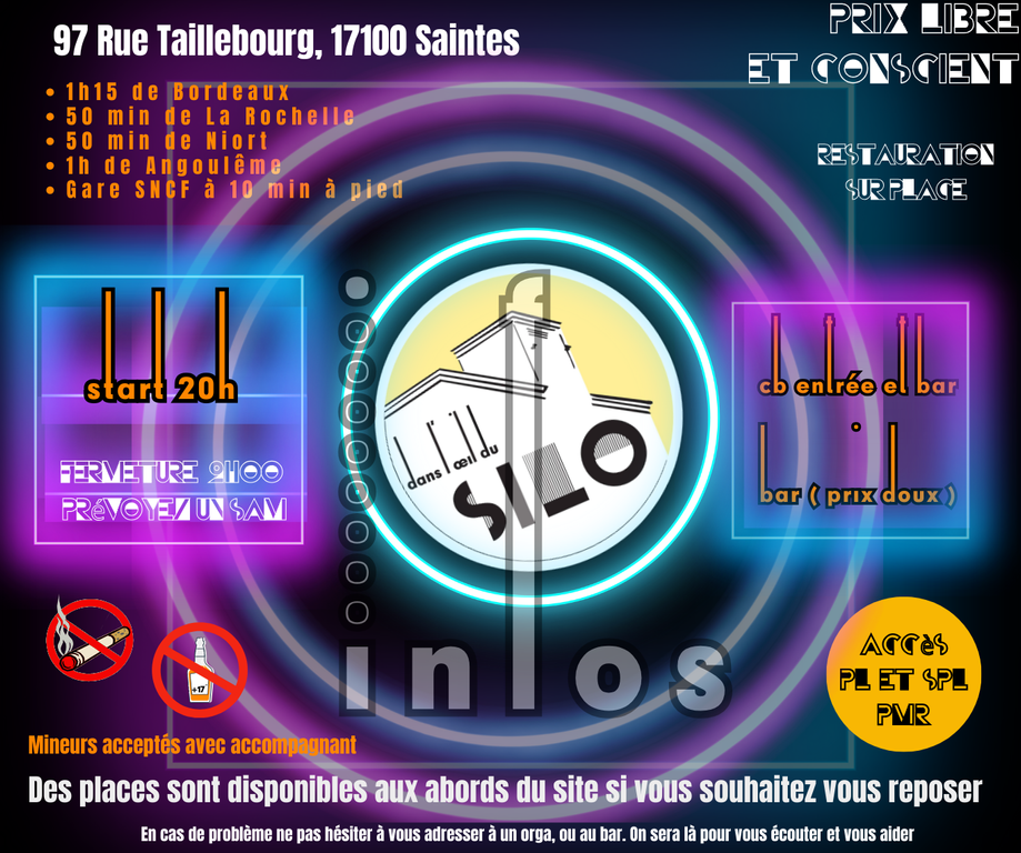 INFOS PRATIQUES 
 Ouverture des portes à 19H30
 Fermeture du site à 2H, prévoyez un SAM.
 Entrée gratuite
 Interdiction de rentrer dans le silo avec son propre alcool.
CB accepté.
 Bar ( prix doux ).
 Restauration sur place.
 97 Rue Taillebourg, 17100 Saintes.
 1h15 de Bordeaux.
 50 min de La Rochelle.
 50 min de Niort.
 1h de Angoulême.
Gare SNCF à 10 min à pied.
 Accès PL et SPL.
 Accès PMR.
 Mineurs acceptés avec accompagnant.
En cas de problème ne pas hésiter à vous adresser à un orga, ou au bar. On sera là pour vous écouter et vous aider.